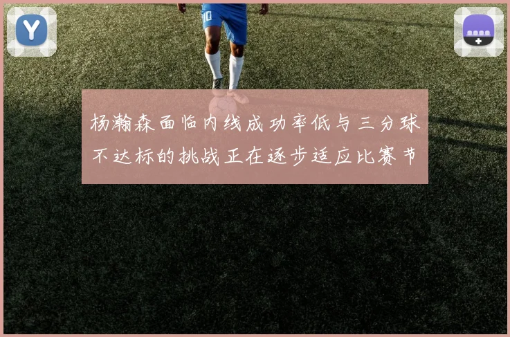 杨瀚森面临内线成功率低与三分球不达标的挑战正在逐步适应比赛节奏