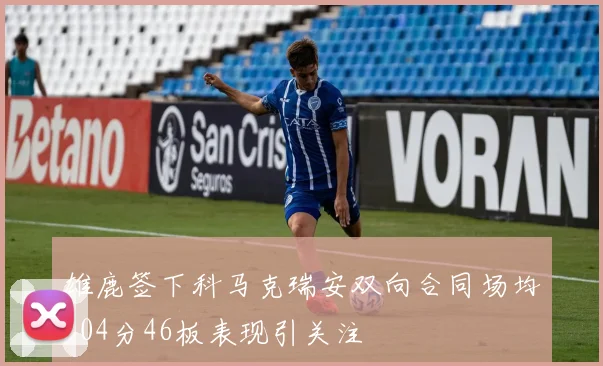 雄鹿签下科马克瑞安双向合同场均204分46板表现引关注