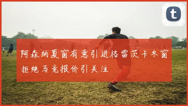 阿森纳夏窗有意引进格雷茨卡冬窗拒绝马竞报价引关注