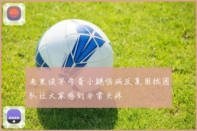 老里谈字母哥小腿伤病反复困扰团队让大家感到非常头疼