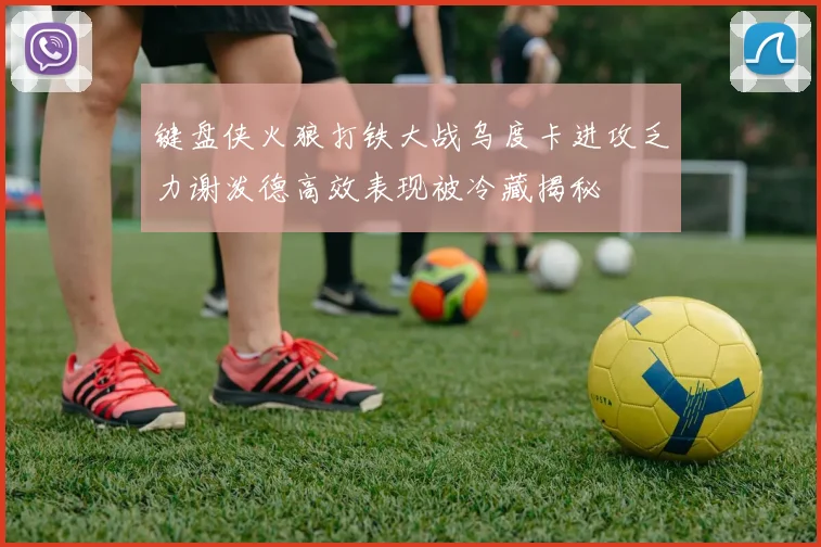 键盘侠火狼打铁大战乌度卡进攻乏力谢泼德高效表现被冷藏揭秘