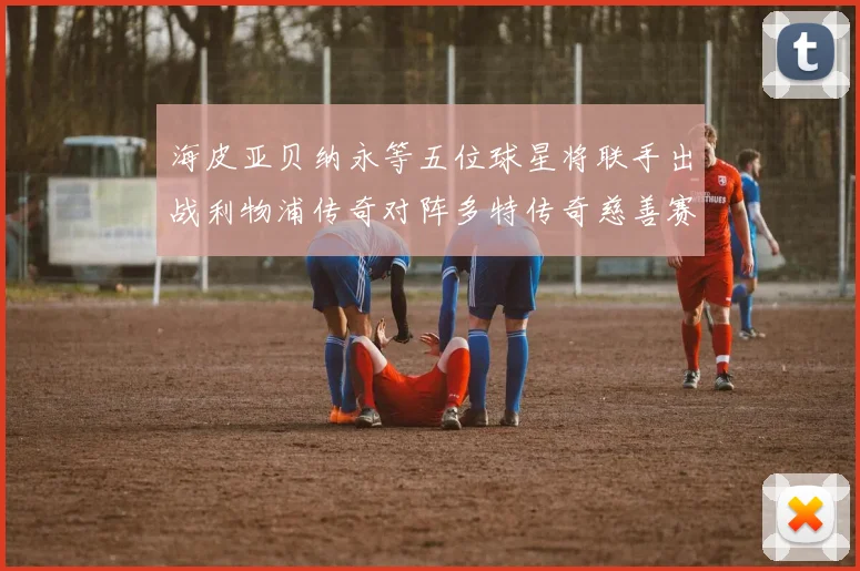 海皮亚贝纳永等五位球星将联手出战利物浦传奇对阵多特传奇慈善赛