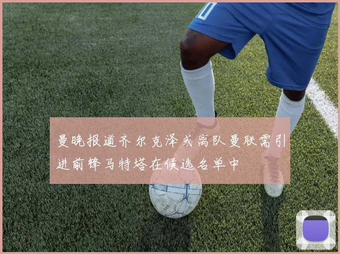 曼晚报道齐尔克泽或离队曼联需引进前锋马特塔在候选名单中