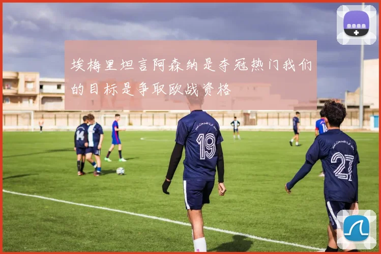 埃梅里坦言阿森纳是夺冠热门我们的目标是争取欧战资格