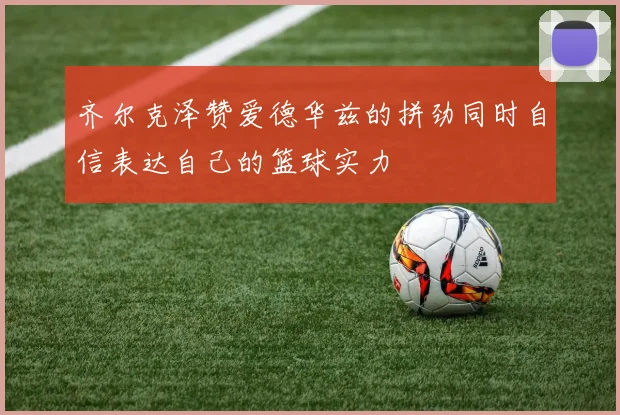 齐尔克泽赞爱德华兹的拼劲同时自信表达自己的篮球实力