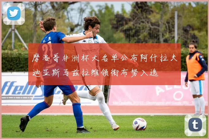 摩洛哥非洲杯大名单公布阿什拉夫迪亚斯马兹拉维领衔布努入选