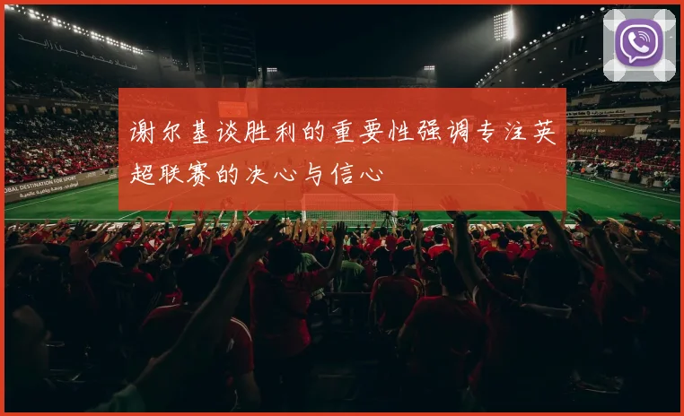 谢尔基谈胜利的重要性强调专注英超联赛的决心与信心