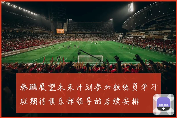 韩鹏展望未来计划参加教练员学习班期待俱乐部领导的后续安排