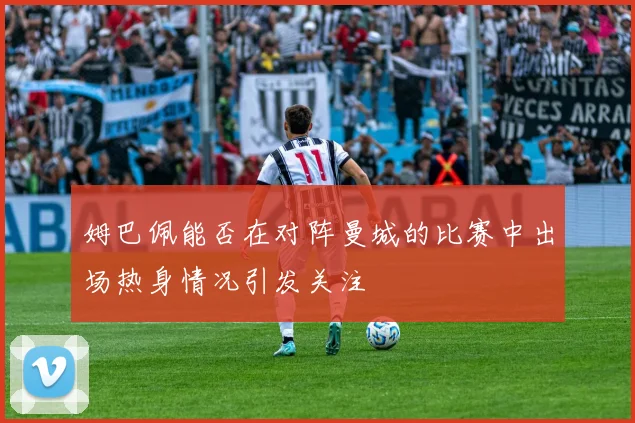 姆巴佩能否在对阵曼城的比赛中出场热身情况引发关注