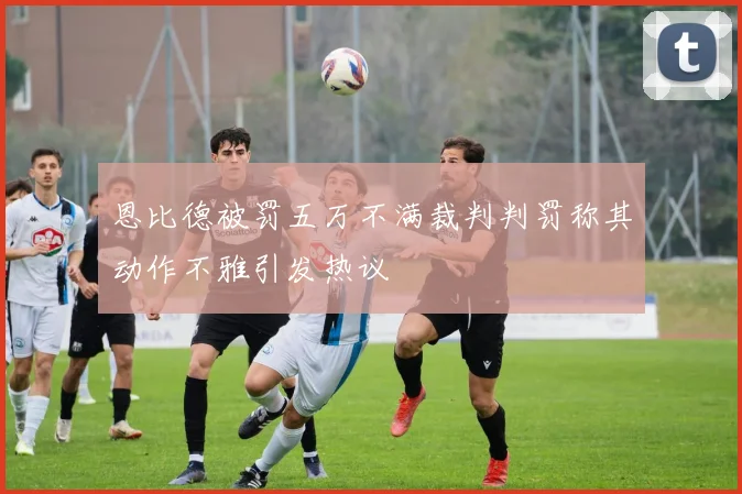 恩比德被罚五万不满裁判判罚称其动作不雅引发热议