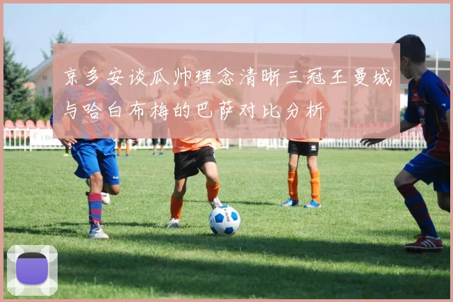 京多安谈瓜帅理念清晰三冠王曼城与哈白布梅的巴萨对比分析