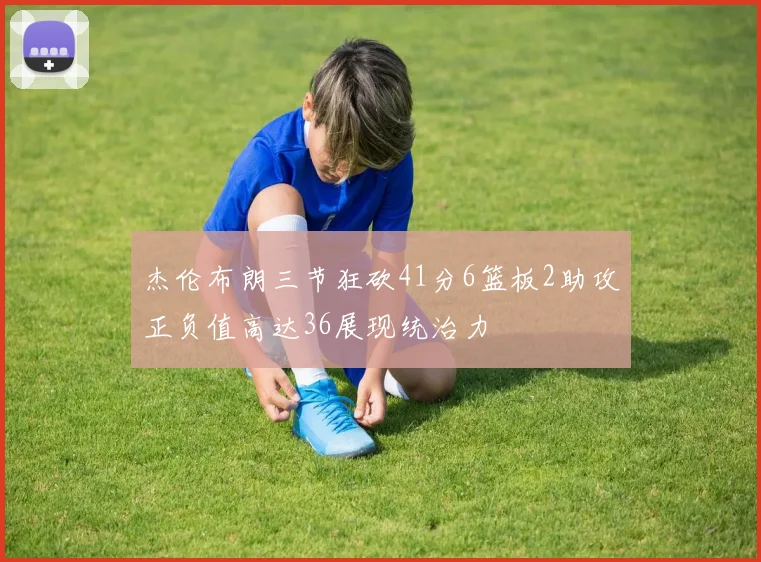 杰伦布朗三节狂砍41分6篮板2助攻正负值高达36展现统治力