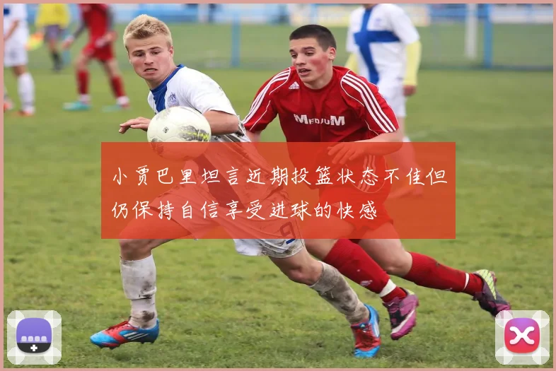 小贾巴里坦言近期投篮状态不佳但仍保持自信享受进球的快感