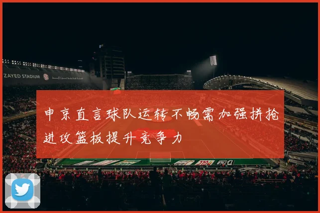 申京直言球队运转不畅需加强拼抢进攻篮板提升竞争力