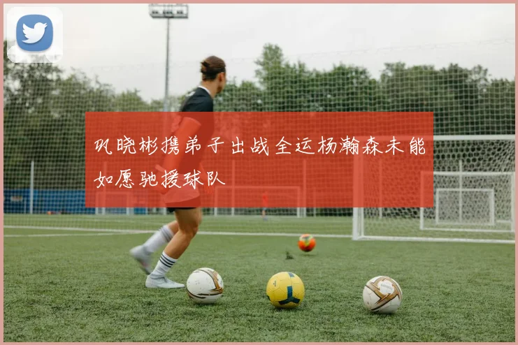 巩晓彬携弟子出战全运杨瀚森未能如愿驰援球队