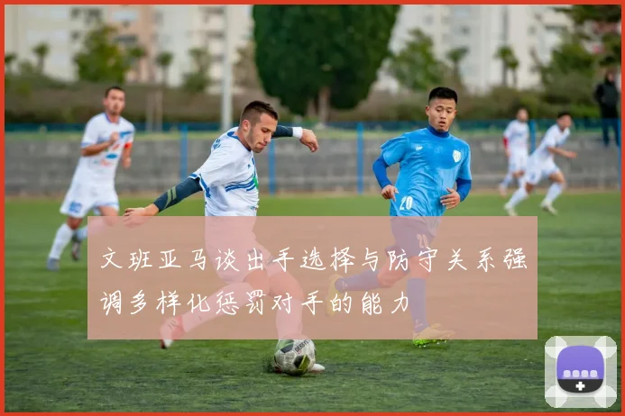 文班亚马谈出手选择与防守关系强调多样化惩罚对手的能力