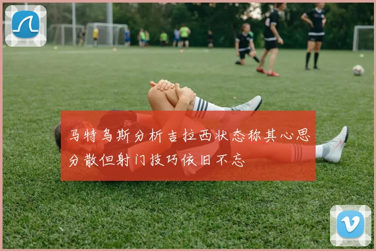 马特乌斯分析吉拉西状态称其心思分散但射门技巧依旧不忘