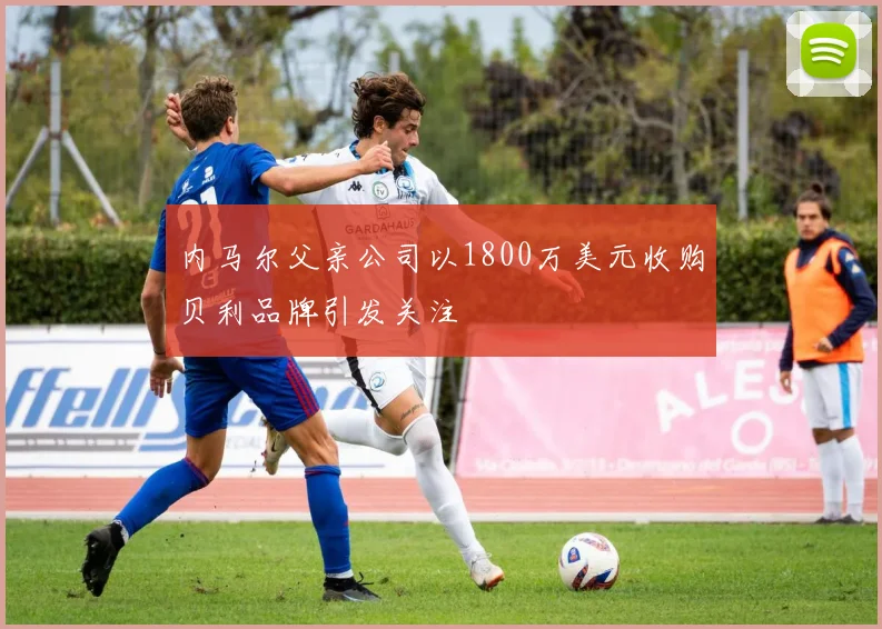 内马尔父亲公司以1800万美元收购贝利品牌引发关注
